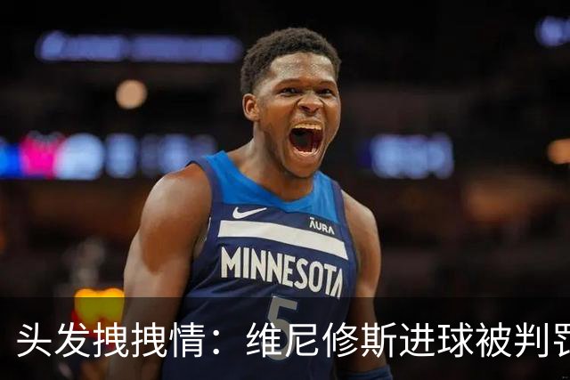 头发拽拽情：维尼修斯进球被判罚引发争议