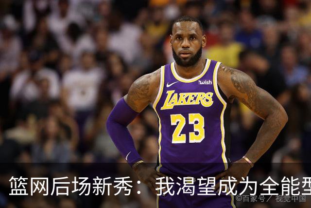 篮网后场新秀：我渴望成为全能型球员，助力球队赢得胜利